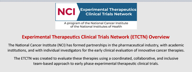 Experimental Therapeutics Clinical Trials Network (ETCTN) Overview: The National Cancer Institute (NCI) has formed partnerships in the pharmaceutical industry, with academic institutions, and with individual investigators for the early clinical evaluation of innovative cancer therapies. The ETCTN was created to evaluate these therapies using a coordinated, collaborative, and inclusive team-based approach to early phase experimental therapeutic clinical trials.