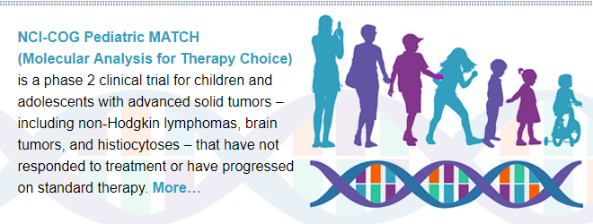 NCI-COG Pediatric MATCH (Molecular Analysis for Therapy Choice) is a phase 2 clinical trial for children and adolescents with advanced solid tumors – including non-Hodgkin lymphomas, brain tumors, and histiocytoses – that have not responded to treatment or have progressed on standard therapy.